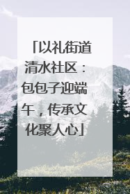 以礼街道清水社区：包包子迎端午，传承文化聚人心